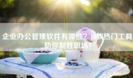 企业办公管理软件有哪些？10款热门工具助你制胜职场！
