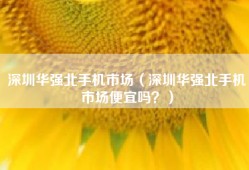 深圳华强北手机市场（深圳华强北手机市场便宜吗？）