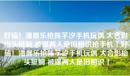 好磕！潘展乐抢陈芋汐手机玩偶 大合影抬头挺胸 被曝两人是旧相识抢手机「好磕！潘展乐抢陈芋汐手机玩偶 大合影抬头挺胸 被曝两人是旧相识」