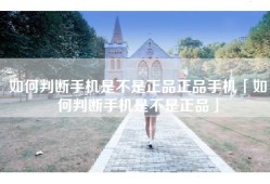 如何判断手机是不是正品正品手机「如何判断手机是不是正品」