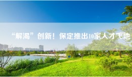 “解渴”创新！保定推出10家人才飞地