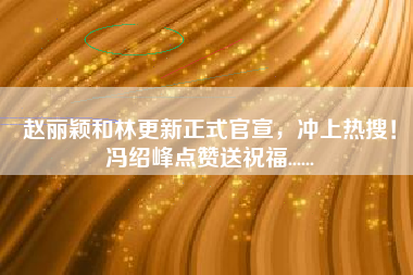 赵丽颖和林更新正式官宣，冲上热搜！冯绍峰点赞送祝福......