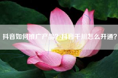 抖音如何推广产品？抖音千川怎么开通？