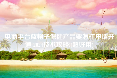 电商平台蓝帽子保健产品要怎样申请开通 2024技术攻略!(超好用)