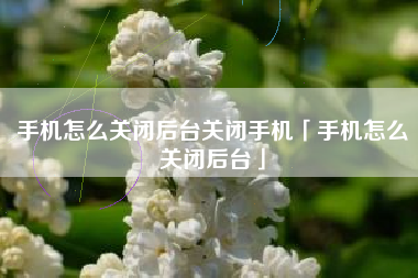 手机怎么关闭后台关闭手机「手机怎么关闭后台」
