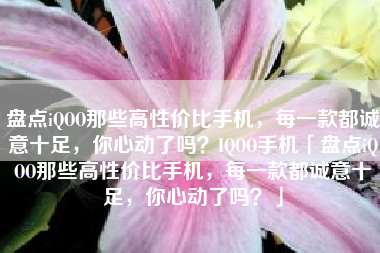盘点iQOO那些高性价比手机，每一款都诚意十足，你心动了吗？IQOO手机「盘点iQOO那些高性价比手机，每一款都诚意十足，你心动了吗？」