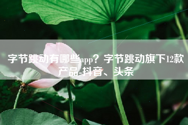 字节跳动有哪些app？字节跳动旗下12款产品-抖音、头条