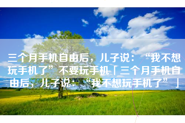 三个月手机自由后，儿子说：“我不想玩手机了”不要玩手机「三个月手机自由后，儿子说：“我不想玩手机了”」