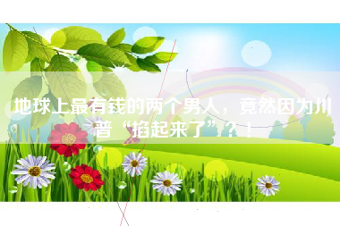 地球上最有钱的两个男人，竟然因为川普“掐起来了”？！